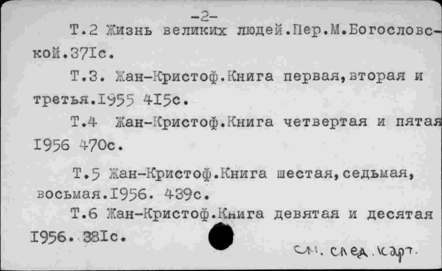 ﻿-2-
Т.2 Жизнь великих людей.Пер.М.Богословской. 371с.
Т.З. Жан-Кристоф.Книга первая,вторая и третья.1^55 415с.
Т.4 Жан-Кристоф.Книга четвертая и пятая 1956 470с.
Т.5 Жан-Кристоф.Книга шестая,седьмая, восьмая.1956. 439с.
Т.б Жан-Кристоф.Книга девятая и десятая
1956. 381с.	ф
ом. след